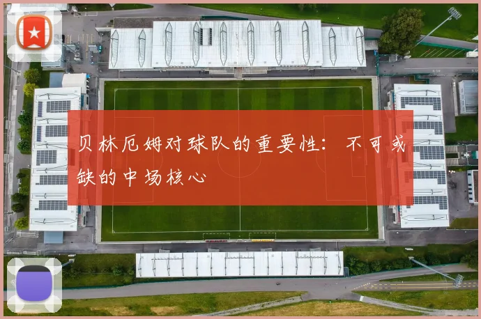 贝林厄姆对球队的重要性：不可或缺的中场核心