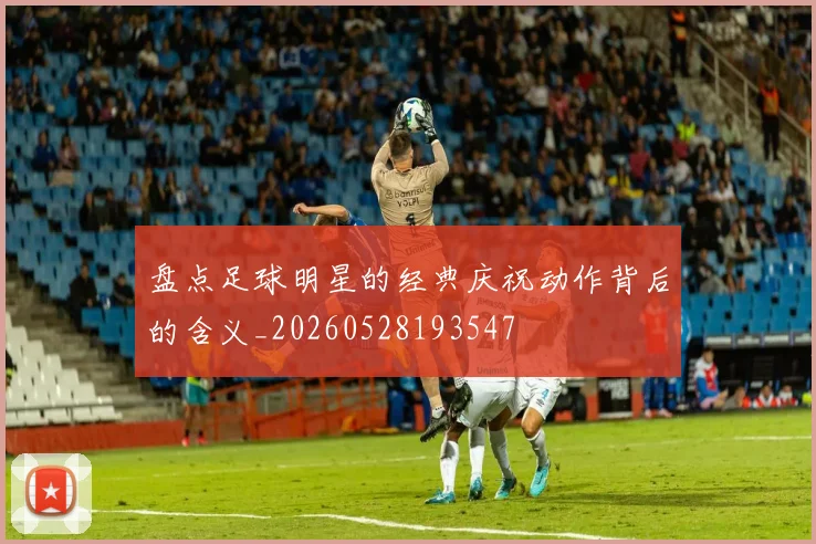 盘点足球明星的经典庆祝动作背后的含义_20260528193547