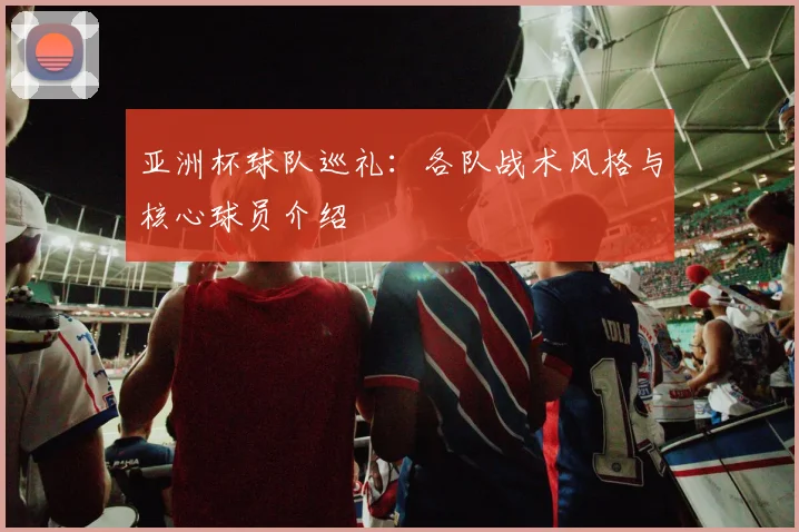 亚洲杯球队巡礼：各队战术风格与核心球员介绍
