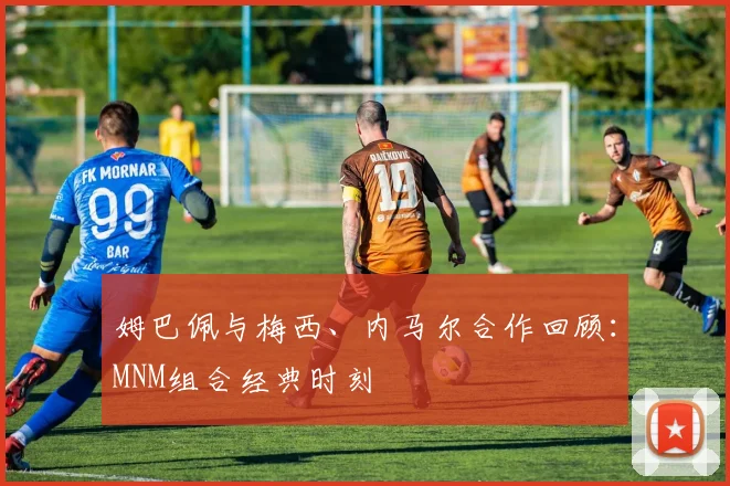 姆巴佩与梅西、内马尔合作回顾：MNM组合经典时刻