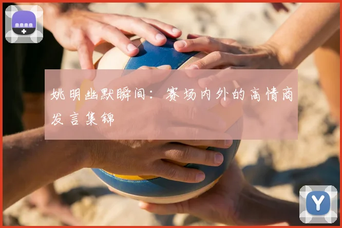 姚明幽默瞬间:赛场内外的高情商发言集锦