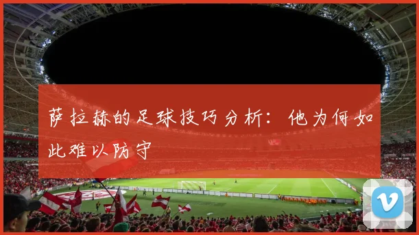 萨拉赫的足球技巧分析：他为何如此难以防守