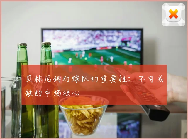 贝林厄姆对球队的重要性：不可或缺的中场核心