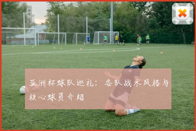 亚洲杯球队巡礼：各队战术风格与核心球员介绍