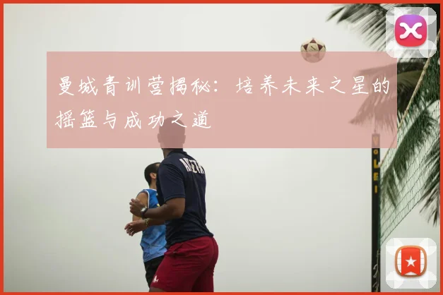 曼城青训营揭秘：培养未来之星的摇篮与成功之道