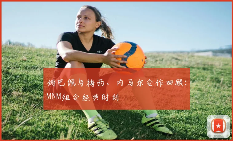 姆巴佩与梅西、内马尔合作回顾：MNM组合经典时刻
