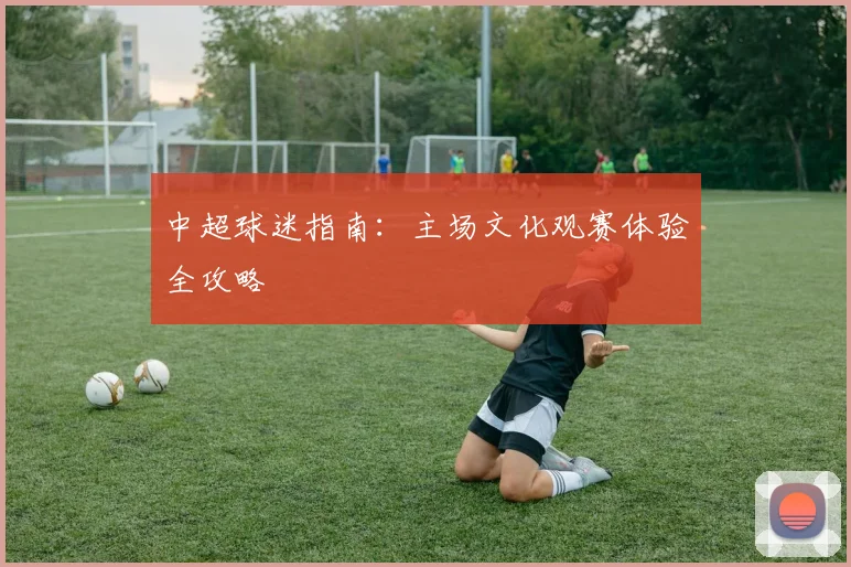 中超球迷指南：主场文化观赛体验全攻略
