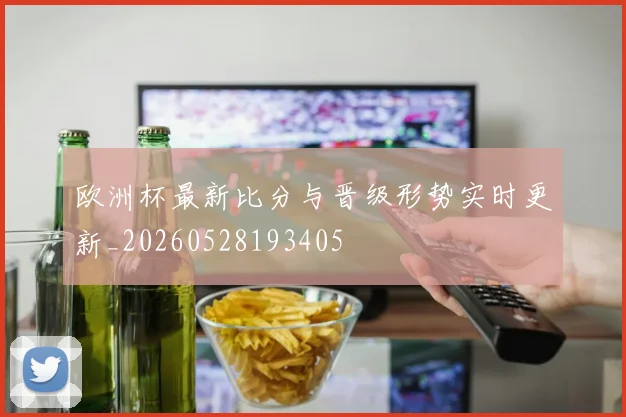 欧洲杯最新比分与晋级形势实时更新_20260528193405