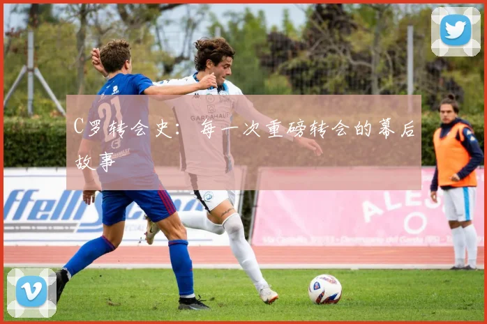 C罗转会史：每一次重磅转会的幕后故事